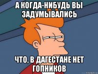 а когда-нибудь вы задумывались что, в дагестане нет гопников