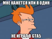 мне кажется или я один не играл в gta5