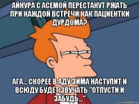 айнура с асемой перестанут ржать при каждой встречи как пациентки дурдома? ага... скорее в аду зима наступит и всюду будет звучать "отпусти и забудь..."