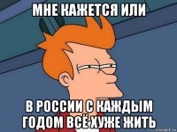 мне кажется или в россии с каждым годом всё хуже жить