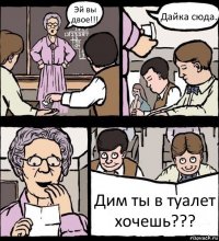 Эй вы двое!!! Дайка сюда. Дим ты в туалет хочешь???