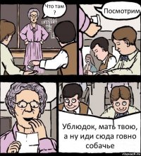 Что там ? Посмотрим Ублюдок, мать твою, а ну иди сюда говно собачье