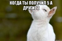 когда ты получил 5 а другие 2 