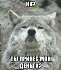 ну? ты принёс мои деньги?