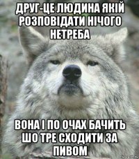 друг-це людина якій розповідати нічого нетреба вона і по очах бачить шо тре сходити за пивом