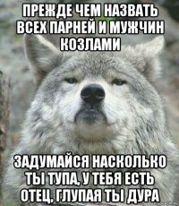 прежде чем назвать всех парней и мужчин козлами задумайся насколько ты тупа, у тебя есть отец, глупая ты дура