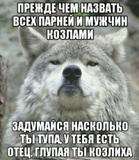 прежде чем назвать всех парней и мужчин козлами задумайся насколько ты тупа, у тебя есть отец, глупая ты козлиха