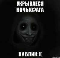 укрываеся ночью?ага ну блин:((