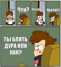 Диппер!АЕаеаАаара Что? АПапААпв Хватит! ТЫ БЛЯТЬ ДУРА ИЛИ КАК?