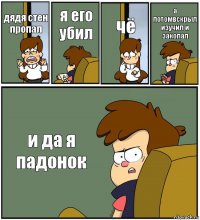 дядя стен пропал я его убил чё а потомвскрыл изучил и закопал и да я падонок