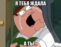 я тебя ждала а ты...