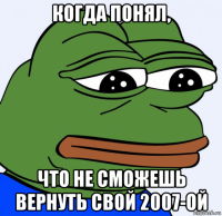 когда понял, что не сможешь вернуть свой 2007-ой