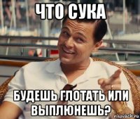 что сука будешь глотать или выплюнешь?