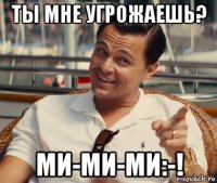 ты мне угрожаешь? ми-ми-ми:-!