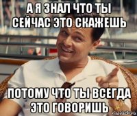 а я знал что ты сейчас это скажешь потому что ты всегда это говоришь