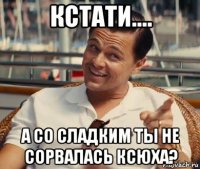 кстати.... а со сладким ты не сорвалась ксюха?