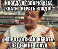 иногда я говорю себе: "хватит играть,владос" и продолжаю играть, ведь мне похуй