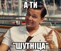 а ти "шутніца"