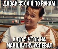 давай 4500 и по рукам и до 5 чтоб на маршрутку успевал