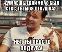 -думаешь, если у нас был секс, ты моя девушка? -нет, ты просто подруга!