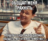 обещал меня трахнуть. прошло 2 года. он продолжает обещать. вот это постоянство:-!