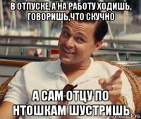 в отпуске, а на работу ходишь, говоришь,что скучно а сам отцу по нтошкам шустришь