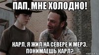 пап, мне холодно! карл, я жил на севере и мерз, понимаешь карл?