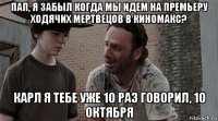 пап, я забыл когда мы идем на премьеру ходячих мертвецов в киномакс? карл я тебе уже 10 раз говорил, 10 октября