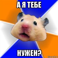 а я тебе нужен?