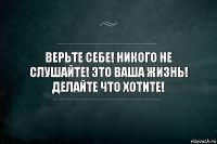 верьте себе! никого не слушайте! это ваша жизнь! делайте что хотите!