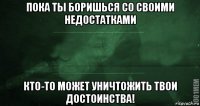 пока ты боришься со своими недостатками кто-то может уничтожить твои достоинства!