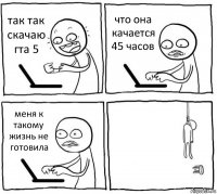 так так скачаю гта 5 что она качается 45 часов меня к такому жизнь не готовила 