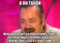 а он такой меня напрягают до пригорания стула те которые пишут полную ерунду и причисляют себя к строителям.