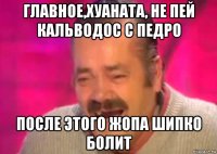 главное,хуаната, не пей кальводос с педро после этого жопа шипко болит