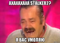 ахахахаха stalker2? я вас умоляю