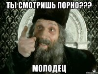 ты смотришь порно??? молодец