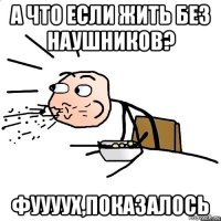 а что если жить без наушников? фуууух,показалось