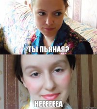 Ты пьяная? Нееееееа