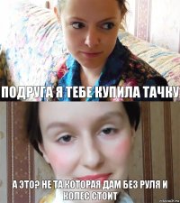 Подруга я тебе купила тачку А это? не та которая дам без руля и колес стоит