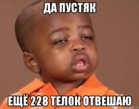 да пустяк ещё 228 телок отвешаю