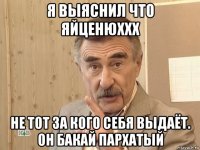 я выяснил что яйценюххх не тот за кого себя выдаёт. он бакай пархатый