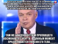 вчера был обнаружен алко-притон, где держали в заточении животных, распространяли 3d-порнографию, хранили украденные шедевры мировой живописи и печатали политичесие листовки для революции. там же найден костюм пропавшего космонавта с рен-тв, в данный момент продолжаются поиски его тела.