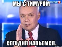 мы с тимуром сегодня напьемся.