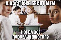 а вас тоже бесит мем когда все поворачиваются?