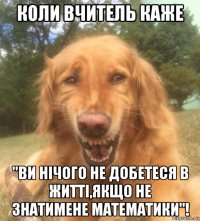 коли вчитель каже "ви нічого не добетеся в житті,якщо не знатимене математики"!