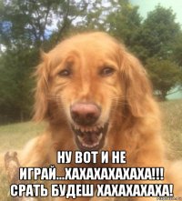  ну вот и не играй...хахахахахаха!!! срать будеш хахахахаха!