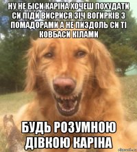 ну не біси каріна хочеш похудати си піди висрися зіч вогирків з помадорами а не пиздоль си ті ковбаси кілами будь розумною дівкою каріна