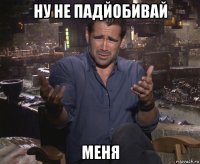 ну не падйобивай меня