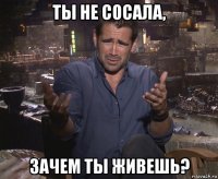 ты не сосала, зачем ты живешь?