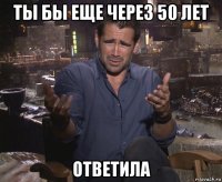 ты бы еще через 50 лет ответила